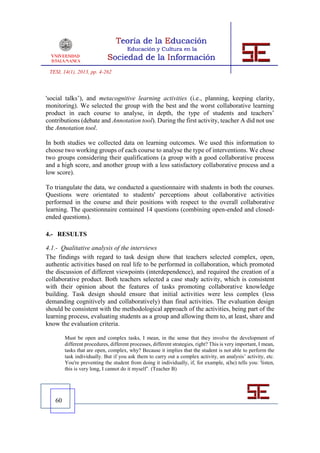 TESI, 14(1), 2013, pp. 4-262



'social talks’), and metacognitive learning activities (i.e., planning, keeping clarity,
monitoring). We selected the group with the best and the worst collaborative learning
product in each course to analyse, in depth, the type of students and teachers’
contributions (debate and Annotation tool). During the first activity, teacher A did not use
the Annotation tool.

In both studies we collected data on learning outcomes. We used this information to
choose two working groups of each course to analyse the type of interventions. We chose
two groups considering their qualifications (a group with a good collaborative process
and a high score, and another group with a less satisfactory collaborative process and a
low score).

To triangulate the data, we conducted a questionnaire with students in both the courses.
Questions were orientated to students' perceptions about collaborative activities
performed in the course and their positions with respect to the overall collaborative
learning. The questionnaire contained 14 questions (combining open-ended and closed-
ended questions).

4.- RESULTS

4.1.- Qualitative analysis of the interviews
The findings with regard to task design show that teachers selected complex, open,
authentic activities based on real life to be performed in collaboration, which promoted
the discussion of different viewpoints (interdependence), and required the creation of a
collaborative product. Both teachers selected a case study activity, which is consistent
with their opinion about the features of tasks promoting collaborative knowledge
building. Task design should ensure that initial activities were less complex (less
demanding cognitively and collaboratively) than final activities. The evaluation design
should be consistent with the methodological approach of the activities, being part of the
learning process, evaluating students as a group and allowing them to, at least, share and
know the evaluation criteria.

        Must be open and complex tasks, I mean, in the sense that they involve the development of
        different procedures, different processes, different strategies, right? This is very important, I mean,
        tasks that are open, complex, why? Because it implies that the student is not able to perform the
        task individually. But if you ask them to carry out a complex activity, an analysis’ activity, etc.
        You're preventing the student from doing it individually, if, for example, s(he) tells you: 'listen,
        this is very long, I cannot do it myself’. (Teacher B)




   60
 