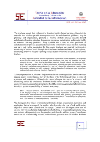 TESI, 14(1), 2013, pp. 4-262




The teachers argued that collaborative learning implies better learning, although it is
essential that teachers provide management tools for collaboration, guidance, help in
planning and organization, promote a positive attitude among students toward
collaborative learning, stimulate discussions, encourage participation, and remain visible
to students (teaching presence). They consider that a way to avoid problems of
collaboration is to provide guidelines for successful collaborative tasks, insist on planning
and carry out visible monitoring. In this course, teachers have carried out intensive
monitoring of students’ work through the virtual space and external tools. In their opinion,
monitoring improves students’ learning success but involves time and effort costs for the
teacher.

       It is very important to attend the first stage of work organization. Not to postpone it, to help them
       to decide which tools to use to support their discussions, how they will distribute the work,
       planning the time... I force them because I have observed, through research, that they don’t plan,
       skip it and, then, start the stage of sharing information, believing that this is a contribution… but
       if there isn’t a schedule you don’t know why... you can’t discuss this information, it goes from an
       information exchange to a quick synthesis... without discussion. I ask them to plan: 'come here,
       make an individual and group planning'. (Teacher A)

According to teacher B, students’ responsibility affects learning success. Initial activities
require greater control because they are the basis of the following activities, in terms of
dynamics and procedures. Although the control changes, the teacher’s presence and
monitoring should be continuous. Students should control the task as a group. As the
course progresses, greater task complexity should be promoted, greater collaboration and,
therefore, greater responsibility of students as a group.

       I have a very clear reference... the student has to take a great deal of autonomy in his(her) learning,
       if not, things go wrong. So I am assuming that, in the early stages of the activity, the teacher has
       more control, some mechanisms of educational influence. And, gradually, you must give it to
       students, to transfer the control. I recover it when necessary and, if I see that things are going fairly
       well, I like students to work independently. (Teacher B)

We distinguish four phases of control over the task: design, organization, execution, and
evaluation. As teachers argued, the teacher, who determines the type of task and learning
objective, should exert control over the design. Control over the organization can be
divided between teacher and students; the teacher helping to organize the group and time,
and students taking control over the procedure and the roles within a group. Control over
execution has to be taken by students, with minimal guidance from the teacher. Students




                                                                                                     61
 
