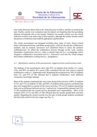 TESI, 14(1), 2013, pp. 4-262



must make decisions about what to do, what processes to follow, and how to perform the
task. Finally, control over evaluation must be shared, not forgetting that the accrediting
function corresponds only to the teacher. Students can assume control over the critical
reflection on their work and/or that of their partners, although the teacher should control
the process of reflection and establish appropriate qualifications.

The virtual environment was designed including three types of tools: forum (virtual
board, informational forum, and debate group space), wikis (to develop the collaborative
product), and an external Annotation tool (anchored forum to assess the products
collaboratively). To afford the collaborative process through on-line tools, teachers
demanded a synchronous tool (i.e., chat), a concept map tool (i.e., co-mapping), and to
integrate a collaborative assessment tool (i.e., Annotation tool) into the virtual campus
and a better collaborative writing tool (i.e., googledocs).


4.2.- Quantitative analysis of the questionnaire, logged activities and learning results

The findings of the questionnaire show that 85% of students from teacher A’s course
(TA), and 60% on teacher B’s course (TB), considered that the first activity required
collaborative work (i.e., elaborated work). Regarding the second activity, 90% of students
from TA, and 67% of TB, affirmed that it required collaborative work (different
viewpoints, knowledge sharing).

Most of the students maintained the same team during both activities (100% of students
of TA, and 73% of students of TB), and 80% of students (both courses) considered that
they were responsible as a group for the course activities. 55% of TA students argued that
there was no difference between activity 1 and activity 2 responsibility demand, and 53%
of TB considered that the second activity demanded more responsibility . Most of the
students (65% of TA and 80% of TB) affirmed that the teacher guided both activities
equally. Regarding the control exerted over the task, in both groups students considered
that they had control in the four stages (see Fig. 2).




   62
 