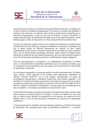 TESI, 14(1), 2013, pp. 4-262




sistematizan de qué modo los miembros de un grupo deberían interactuar y colaborar con
el fin de resolver un problema conjuntamente. Se trata de un contrato más detallado y
explícito entre el docente y los alumnos sobre el tipo de colaboración a desarrollar que se
especifica principalmente a través de una serie de atributos: la tarea a desarrollar, la
composición del grupo, la distribución del trabajo entre los miembros del grupo i/o entre
distintos grupos, el tipo de interacción y el ritmo de desarrollo de las distintas fases.

Un marco de referencia puede consistir en un conjunto de instrucciones iniciales acerca
del desarrollo de la actividad que, en general, establecen los momentos y finalidades con
que se deben utilizar las distintas herramientas del entorno. Es decir, indica
explícitamente de qué forma se relaciona el diseño de la actividad y las tareas a realizar,
con el uso de cada prestación tecnológica. De hecho, deben reflejar el enfoque teórico
subyacente al diseño de una actividad de aprendizaje y de este modo ayuda dar sentido al
uso de las herramientas tecnológicas dentro de un determinado enfoque pedagógico.

Estas dos aproximaciones, se enriquecen y se complementan mutuamente. En ambos
casos, se trata de favilitar el aprendizaje colaborativo que es un proceso complejo y que
no se produce de forma automática sino que requiere un buen diseño de las actividades
de aprendizaje a desarrollar.

En este número monográfico se presentan trabajos de ambas aproximaciones. En primer
lugar, Guitert y Pérez presentan la red temática sobre aprendizaje colaborativo en
entornos virtuales (RACEV), en la que trabajan conjuntamente un grupo de
investigadores pertenecientes a diferentes instituciones universitarias españolas. Los
miembros de la red han focalizado una parte de su actividad en la generación de un marco
de referencia conjunto que se presenta en este artículo. En el mes de Noviembre del 2012,
RACEV organizó un seminario en Barcelona y, la mayor parte de las contribuciones de
este monográfico, son trabajos presentados en el mencionado evento.

El artículo de Nascimbeni, presenta una revisión de las aportaciones de los estudios sobre
redes sociales en el ámbito educativo. El trabajo se centra en el análisis de cómo este
tipo de análisis puede facilitar la comprensión de los patrones de interacción de los
alumnos entre si y con los profesores para comprender los mecanismos de aprendizaje
colaborativo.

I. Noguera presenta los resultados de la investigación centrada en el diseño de las tareas
de aprendizaje más apropiadas para lograr un aprendizaje colaborativo en entornos




                                                                                     7
 