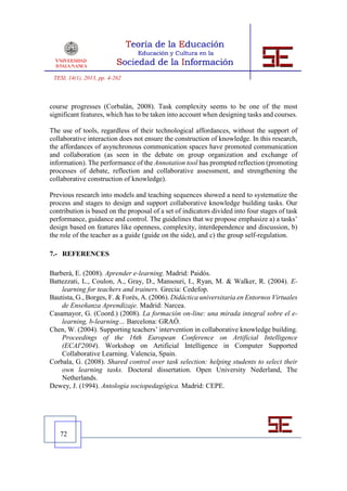 TESI, 14(1), 2013, pp. 4-262



course progresses (Corbalán, 2008). Task complexity seems to be one of the most
significant features, which has to be taken into account when designing tasks and courses.

The use of tools, regardless of their technological affordances, without the support of
collaborative interaction does not ensure the construction of knowledge. In this research,
the affordances of asynchronous communication spaces have promoted communication
and collaboration (as seen in the debate on group organization and exchange of
information). The performance of the Annotation tool has prompted reflection (promoting
processes of debate, reflection and collaborative assessment, and strengthening the
collaborative construction of knowledge).

Previous research into models and teaching sequences showed a need to systematize the
process and stages to design and support collaborative knowledge building tasks. Our
contribution is based on the proposal of a set of indicators divided into four stages of task
performance, guidance and control. The guidelines that we propose emphasize a) a tasks’
design based on features like openness, complexity, interdependence and discussion, b)
the role of the teacher as a guide (guide on the side), and c) the group self-regulation.

7.- REFERENCES

Barberà, E. (2008). Aprender e-learning. Madrid: Paidós.
Battezzati, L., Coulon, A., Gray, D., Mansouri, I., Ryan, M. & Walker, R. (2004). E-
    learning for teachers and trainers. Grecia: Cedefop.
Bautista, G., Borges, F. & Forés, A. (2006). Didáctica universitaria en Entornos Virtuales
    de Enseñanza Aprendizaje. Madrid: Narcea.
Casamayor, G. (Coord.) (2008). La formación on-line: una mirada integral sobre el e-
    learning, b-learning… Barcelona: GRAÓ.
Chen, W. (2004). Supporting teachers’ intervention in collaborative knowledge building.
    Proceedings of the 16th European Conference on Artificial Intelligence
    (ECAI'2004). Workshop on Artificial Intelligence in Computer Supported
    Collaborative Learning. Valencia, Spain.
Corbala, G. (2008). Shared control over task selection: helping students to select their
    own learning tasks. Doctoral dissertation. Open University Nederland, The
    Netherlands.
Dewey, J. (1994). Antología sociopedagógica. Madrid: CEPE.




   72
 