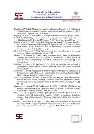 TESI, 14(1), 2013, pp. 4-262




Dillenbourg, P. (1999). What do you mean by collaborative learning? In P, Dillenbourg.
     (Ed.) Collaborative Learning: cognitive and computational approaches (pp. 1-19).
     Amsterdam: Pergamon, Elsevier Science.
Duggleby, J. (2001). El tutor online: la enseñanza a través de Internet. Bilbao: Deusto.
Heikkilä, S. (2007). Progressive inquiry challenges product developers. Aikuiskasvatus
     [Adult Education], 2. Retrieved November 2, 2007, from http://goo.gl/h5yyn.
Hertz-Lazarowitz, R. (2008). Beyond the Classroom and into the Community: the role of
     the Teacher in Expanding the Pedagogy of Cooperation. In R. M. Gillies, A. Ashman
     and J. Terwel. (Eds.). The Teacher’s Role in Implementing Cooperative Learning in
     the Classroom (pp. 38-54). USA: Springer.
Johnson, R. & Johnson, D. (1986). Action research: cooperative learning in the science
     classroom. Science and Children, 24, pp. 31-32.
Johnson, D. & Johnson, R. (2008). Social Interdependence Theory and Cooperative
     Learning: the Teacher’s Role. In R. Gillies, A. Ashman and J. Terwel. (Eds.). The
     Teacher’s Role in Implementing Cooperative Learning in the Classroom (pp. 9-36).
     USA: Springer.
Kirschner, F., Paas, F. & Kirschner, P. A. (2008). A cognitive load approach to
     collaborative learning: United brains for complex tasks. Educational Psychology
     Review, 21, 31-42.
Koschmann, T. (1996). Paradigm shifts and instructional technology: an introduction. In
     T. Koschmann. (Ed.). CSCL: Theory and Practice of an Emerging Paradigm (pp. 1-
     24). New Jersey: Lawrence Erlbaum Associates.
Lund, A. & Rasmussen, I. (2008). The right tool for the wrong task? Match and mismatch
     between first and second stimulus in double stimulation [Electronic version].
     International Journal of Computer-Supported Collaborative Learning, 3 (4), pp.
     387-412.
Mukkonen, H, Lakkala, M. & Hakkarainen, K. (2005). Technology-Mediation and
     Tutoring: How do They Shape Progressive Inquiry Discourse? [Electronic version].
     Journal of the Learning Sciences, 14 (4) pp. 527-565.
Öner, D. (2008). Supporting students’ participation in authentic proof activities in
     computer supported collaborative learning (CSCL) environments [Electronic
     version]. International Journal of Computer-Supported Collaborative Learning, 3
     (3), 343-359.
Onrubia, J., Colomina, R. & Engel, A. (2008). Los entornos virtuales de aprendizaje
     basados en el trabajo en grupo y el aprendizaje colaborativo. In C. Coll, C. Monereo.
     (Eds.). Psicología de la educación virtual (pp. 233-252). Madrid: Morata.




                                                                                   73
 