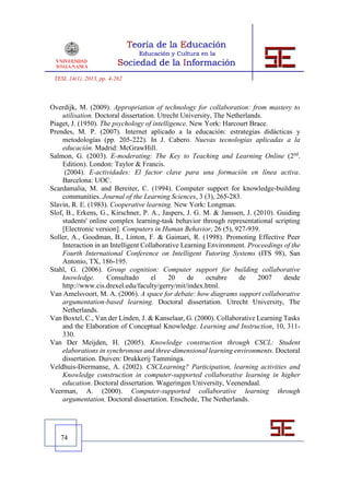 TESI, 14(1), 2013, pp. 4-262



Overdijk, M. (2009). Appropriation of technology for collaboration: from mastery to
    utilisation. Doctoral dissertation. Utrecht University, The Netherlands.
Piaget, J. (1950). The psychology of intelligence. New York: Harcourt Brace.
Prendes, M. P. (2007). Internet aplicado a la educación: estrategias didácticas y
    metodologías (pp. 205-222). In J. Cabero. Nuevas tecnologías aplicadas a la
    educación. Madrid: McGrawHill.
Salmon, G. (2003). E-moderating: The Key to Teaching and Learning Online (2nd.
    Edition). London: Taylor & Francis.
     (2004). E-actividades: El factor clave para una formación en línea activa.
    Barcelona: UOC.
Scardamalia, M. and Bereiter, C. (1994). Computer support for knowledge-building
    communities. Journal of the Learning Sciences, 3 (3), 265-283.
Slavin, R. E. (1983). Cooperative learning. New York: Longman.
Slof, B., Erkens, G., Kirschner, P. A., Jaspers, J. G. M. & Janssen, J. (2010). Guiding
    students' online complex learning-task behavior through representational scripting
    [Electronic version]. Computers in Human Behavior, 26 (5), 927-939.
Soller, A., Goodman, B., Linton, F. & Gaimari, R. (1998). Promoting Effective Peer
    Interaction in an Intelligent Collaborative Learning Environment. Proceedings of the
    Fourth International Conference on Intelligent Tutoring Systems (ITS 98), San
    Antonio, TX, 186-195.
Stahl, G. (2006). Group cognition: Computer support for building collaborative
    knowledge.       Consultado      el    20     de     octubre    de    2007    desde
    http://www.cis.drexel.edu/faculty/gerry/mit/index.html.
Van Amelsvoort, M. A. (2006). A space for debate: how diagrams support collaborative
    argumentation-based learning. Doctoral dissertation. Utrecht University, The
    Netherlands.
Van Boxtel, C., Van der Linden, J. & Kanselaar, G. (2000). Collaborative Learning Tasks
    and the Elaboration of Conceptual Knowledge. Learning and Instruction, 10, 311-
    330.
Van Der Meijden, H. (2005). Knowledge construction through CSCL: Student
    elaborations in synchronous and three-dimensional learning environments. Doctoral
    dissertation. Duiven: Drukkerij Tamminga.
Veldhuis-Diermanse, A. (2002). CSCLearning? Participation, learning activities and
    Knowledge construction in computer-supported collaborative learning in higher
    education. Doctoral dissertation. Wageringen University, Veenendaal.
Veerman, A. (2000). Computer-supported collaborative learning through
    argumentation. Doctoral dissertation. Enschede, The Netherlands.




   74
 