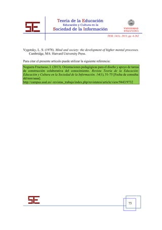 TESI, 14(1), 2013, pp. 4-262




Vygotsky, L. S. (1978). Mind and society: the development of higher mental processes.
   Cambridge, MA: Harvard University Press.

Para citar el presente artículo puede utilizar la siguiente referencia:
Noguera Fructuoso, I. (2013). Orientaciones pedagógicas para el diseño y apoyo de tareas
de construcción colaborativa del conocimiento. Revista Teoría de la Educación:
Educación y Cultura en la Sociedad de la Información. 14(1), 51-75 [Fecha de consulta:
dd/mm/aaaa].
http://campus.usal.es/~revistas_trabajo/index.php/revistatesi/article/view/9443/9732




                                                                                      75
 