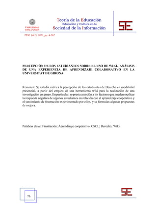 TESI, 14(1), 2013, pp. 4-262




PERCEPCIÓN DE LOS ESTUDIANTES SOBRE EL USO DE WIKI. ANÁLISIS
DE UNA EXPERIENCIA DE APRENDIZAJE COLABORATIVO EN LA
UNIVERSITAT DE GIRONA



Resumen: Se estudia cuál es la percepción de los estudiantes de Derecho en modalidad
presencial, a partir del empleo de una herramienta wiki para la realización de una
investigación en grupo. En particular, se presta atención a los factores que pueden explicar
la respuesta negativa de algunos estudiantes en relación con el aprendizaje cooperativo y
el sentimiento de frustración experimentado por ellos, y se formulan algunas propuestas
de mejora.




Palabras clave: Frustración; Aprendizaje cooperativo; CSCL; Derecho; Wiki.




   76
 