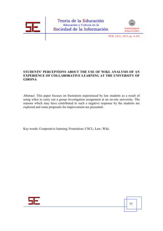 TESI, 14(1), 2013, pp. 4-262




STUDENTS’ PERCEPTIONS ABOUT THE USE OF WIKI. ANALYSIS OF AN
EXPERIENCE OF COLLABORATIVE LEARNING AT THE UNIVERSITY OF
GIRONA



Abstract: This paper focuses on frustration experienced by law students as a result of
using wikis to carry out a group investigation assignment at an on-site university. The
reasons which may have contributed to such a negative response by the students are
explored and some proposals for improvement are presented.




Key words: Cooperative learning; Frustration; CSCL; Law; Wiki.




                                                                                 77
 