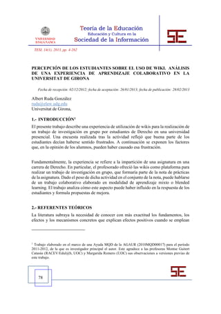 TESI, 14(1), 2013, pp. 4-262



PERCEPCIÓN DE LOS ESTUDIANTES SOBRE EL USO DE WIKI. ANÁLISIS
DE UNA EXPERIENCIA DE APRENDIZAJE COLABORATIVO EN LA
UNIVERSITAT DE GIRONA

      Fecha de recepción: 02/12/2012; fecha de aceptación: 26/01/2013; fecha de publicación: 28/02/2013

Albert Ruda González
ruda@elaw.udg.edu
Universitat de Girona,

1.- INTRODUCCIÓN1
El presente trabajo describe una experiencia de utilización de wikis para la realización de
un trabajo de investigación en grupo por estudiantes de Derecho en una universidad
presencial. Una encuesta realizada tras la actividad reflejó que buena parte de los
estudiantes decían haberse sentido frustrados. A continuación se exponen los factores
que, en la opinión de los alumnos, pueden haber causado esa frustración.


Fundamentalmente, la experiencia se refiere a la impartición de una asignatura en una
carrera de Derecho. En particular, el profesorado ofreció las wikis como plataforma para
realizar un trabajo de investigación en grupo, que formaría parte de la nota de prácticas
de la asignatura. Dado el peso de dicha actividad en el conjunto de la nota, puede hablarse
de un trabajo colaborativo elaborado en modalidad de aprendizaje mixto o blended
learning. El trabajo analiza cómo este aspecto puede haber influido en la respuesta de los
estudiantes y formula propuestas de mejora.


2.- REFERENTES TEÓRICOS
La literatura subraya la necesidad de conocer con más exactitud los fundamentos, los
efectos y los mecanismos concretos que explican efectos positivos cuando se emplean




1
  Trabajo elaborado en el marco de una Ayuda MQD de la AGAUR (2010MQD00017) para el período
2011-2012, de la que es investigador principal el autor. Este agradece a las profesoras Montse Guitert
Catasús (RACEV/Edul@b, UOC) y Margarida Romero (UOC) sus observaciones a versiones previas de
este trabajo.




      78
 
