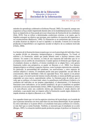 TESI, 14(1), 2013, pp. 4-262




métodos de aprendizaje colaborativo (Goikoety Pascual, 2002). En especial, aunque una
asignatura se haya estado impartiendo durante años en la modalidad presencial, el tránsito
hacia su impartición en línea puede provocar situaciones de frustración de los estudiantes
(Sela, 2010). Esta se refiere a determinadas condiciones externas a un sujeto, que le
impiden conseguir un objetivo que persigue, pero también a la reacción del organismo a
ese acontecimiento (Berkowitz, 1989). La frustración es un sentimiento que ocurre por
no poder alcanzar un objetivo al cual se aspiraba o se deseaba. Consiste en la reacción
producida al imposibilitar a un organismo acceder al objetivo de su conducta motivada
(Chóliz, 2004).


Los factores de la frustración tienen en parte que ver con la psicología del individuo. Estos
se pueden dividir en elementos intrapsicológicos y interpsicológicos. Ya Freud, al
referirse a la frustración, señaló que puede deberse tanto a factores internos como
externos. En cuanto a los internos, se trata de una respuesta del individuo que no se
acompasa con un cambio de circunstancias. Cuando aparece el obstáculo que impide que
el estudiante alcance su objetivo, el mismo estudiante no se adapta bien y esto genera
frustración (sobre esta perspectiva, se puede ver Bessiere et al., 2004). Los factores
intrapsicológicos se refieren a aspectos internos, como la propia expresión da a entender.
En particular, la personalidad del estudiante, sus motivaciones, y otros aspectos de
carácter subjetivo o interno. El estudiante puede estar poco preparado, sea por falta de
conocimiento, falta de habilidad o falta de capacidad física. Este aspecto es de primer
orden, ya que si la motivación del alumno resulta afectada, es menos probable que quiera
emprender un curso nuevo, especialmente online. La literatura pone de relieve que el
valor que se atribuye a la tarea (task value), la autoeficacia (self-efficacy) [relativa a la
confianza del individuo en sus propias capacidades], el aburrimiento y la frustración
funcionan como indicadores, en un sentido estadístico, de que el estudiante no quedará
satisfecho con un curso determinado (Artino, 2008). Especialmente, la literatura se refiere
a la auto-eficacia como una condición interna que determina el estado afectivo del
estudiante, y que puede tener un impacto sobre la frustración cuando algún obstáculo le
impide alcanzar su objetivo (Bessiere et al., 2004).


Los segundos tienen que ver con los aspectos exteriores de la psicología, en el sentido de
que la persona interactúa con otros individuos de una forma determinada. Si por ejemplo
los otros individuos se lo ponen difícil y el estudiante tiene poca confianza en sí mismo,
es más fácil que se sienta frustrado. También, es necesario que el estudiante no se aísle
(Borges, 2005). La situación también puede producirse porque el profesor no fomente la



                                                                                     79
 