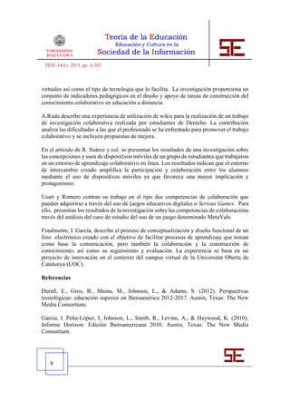 TESI, 14(1), 2013, pp. 4-262



virtuales así como el tipo de tecnología que lo facilita. La investigación proporciona un
conjunto de indicadores pedagógicos en el diseño y apoyo de tareas de construcción del
conocimiento colaborativo en educación a distancia.

A.Ruda describe una experiencia de utilización de wikis para la realización de un trabajo
de investigación colaborativa realizada por estudiantes de Derecho. La contribución
analiza las dificultades a las que el profesorado se ha enfrentado para promover el trabajo
colaborativo y se incluyen propuestas de mejora.

En el artículo de R. Suárez y col. se presentan los resultados de una investigación sobre
las concepciones y usos de dispositivos móviles de un grupo de estudiantes que trabajaron
en un entorno de aprendizaje colaborativo en línea. Los resultados indican que el entorno
de intercambio creado amplifica la participación y colaboración entre los alumnos
mediante el uso de dispositivos móviles ya que favorece una mayor implicación y
protagonismo.

Usart y Romero centran su trabajo en el tipo dee competencias de colaboración que
pueden adquirirse a través del uso de juegos educativos digitales o Serious Games. Para
ello, presentan los resultados de la investigación sobre las competencias de colaboracióna
través del análisis del caso de estudio del uso de un juego denominado MetaVals.

Finalmente, I. García, describe el proceso de conceptualización y diseño funcional de un
foro electrónico creado con el objetivo de facilitar procesos de aprendizaje que toman
como base la comunicación, pero también la colaboración y la construcción de
conocimiento, así como su seguimiento y evaluación. La experiencia se basa en un
proyecto de innovación en el contexto del campus virtual de la Universitat Oberta de
Catalunya (UOC).

Referencias

Durall, E., Gros, B., Maina, M., Johnson, L., & Adams, S. (2012). Perspectivas
tecnológicas: educación superior en Iberoamérica 2012-2017. Austin, Texas: The New
Media Consortium.

García, I. Peña-López, I; Johnson, L., Smith, R., Levine, A., & Haywood, K. (2010).
Informe Horizon: Edición Iberoamericana 2010. Austin, Texas: The New Media
Consortium.




   8
 