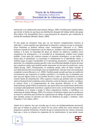 TESI, 14(1), 2013, pp. 4-262



interacción o la colaboración (nuevamente, Borges, 2005). Posiblemente también habría
que incluir el hecho de que haya una distribución desigual del trabajo dentro del grupo
(free-riders). Ese desequilibrio lleva a una percepción de injusticia, que condiciona la
actitud del estudiante (Burdett; Hastie, 2009).


El otro grupo de elementos tiene que ver con factores completamente externos al
individuo, y serían aquellos que determinan la situación o contexto en que se encuentra.
Estos elementos se podrían calificar como "situacionales" (Bessiere et al., 2004).
Incluyen el grado de compromiso con los objetivos, medidos como la importancia que se
atribuye a la tarea, la intensidad del deseo de obtener los objetivos, medidos como
expectativas de anticipación, y la severidad de la interrupción, medida como tiempo
perdido. Como parte del contexto tenemos el elemento tecnológico, ya que define el
marco para el aprendizaje. La tecnología es fundamental en el aprendizaje online, y
también juega un papel considerable en el aprendizaje presencial o semipresencial. En
particular, los estudiantes pueden percibir como una dificultad añadida el hecho de tener
que comunicar online (que también puede representar un reto para los profesores, como
señala Kyung, 2007). Similarmente, el estudiante puede, antes de haber iniciado la
actividad, preconcebir la tecnología como un impedimento, más que como una ayuda para
completar su tarea (Bessiere et al., 2004). También puede suceder que haya un cambio de
circunstancias que requeriría un cambio correlativo a la interfaz que el estudiante usa,
pero que por alguna razón no sea posible llevarlo a cabo, lo que constituiría un factor
externo fuente de insatisfacción. Otros aspectos externos que podrían tener un impacto
sobre la frustración del estudiante serían elementos como las barreras sociales o jurídicas,
el entorno físico o el comportamiento de otras personas (Bessiere et al., 2004).
Especialmente, puede influir la institución, que quizá ofrece una ayuda técnica deficiente,
no prepara adecuadamente al profesor, organiza mal el curso, no da formación preliminar
al estudiante, ni le orienta o ayuda, le ofrece expectativas irreales, o contribuye a su
sobrecarga de trabajo (Borges, 2005). En concreto, la literatura sugiere que los profesores
no hacen lo suficiente para facilitar las experiencias de trabajo en grupo de los alumnos
(por ejemplo, porque no discuten con ellos las dinámicas de grupo y similares, véase
Chapman y Van Auken, 2001).


Aparte de lo anterior, hay que recordar que el curso era fundamentalmente presencial,
pero que el trabajo en grupo era virtual. En los cursos online hay varios factores más
propensos a generar frustración: el hecho de que la comunicación sea virtual y asíncrona
hace que a veces se retrasen las respuestas de los interlocutores, lo que puede causar



   80
 