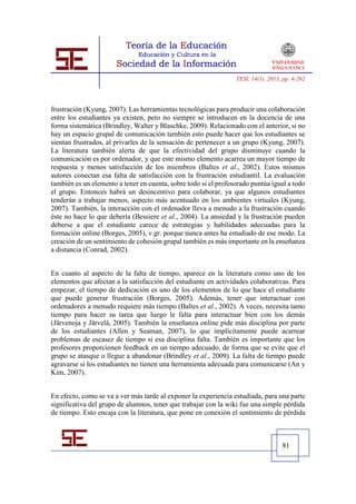 TESI, 14(1), 2013, pp. 4-262




frustración (Kyung, 2007). Las herramientas tecnológicas para producir una colaboración
entre los estudiantes ya existen, pero no siempre se introducen en la docencia de una
forma sistemática (Brindley, Walter y Blaschke, 2009). Relacionado con el anterior, si no
hay un espacio grupal de comunicación también esto puede hacer que los estudiantes se
sientan frustrados, al privarles de la sensación de pertenecer a un grupo (Kyung, 2007).
La literatura también alerta de que la efectividad del grupo disminuye cuando la
comunicación es por ordenador, y que este mismo elemento acarrea un mayor tiempo de
respuesta y menos satisfacción de los miembros (Baltes et al., 2002). Estos mismos
autores conectan esa falta de satisfacción con la frustración estudiantil. La evaluación
también es un elemento a tener en cuenta, sobre todo si el profesorado puntúa igual a todo
el grupo. Entonces habrá un desincentivo para colaborar, ya que algunos estudiantes
tenderán a trabajar menos, aspecto más acentuado en los ambientes virtuales (Kyung,
2007). También, la interacción con el ordenador lleva a menudo a la frustración cuando
éste no hace lo que debería (Bessiere et al., 2004). La ansiedad y la frustración pueden
deberse a que el estudiante carece de estrategias y habilidades adecuadas para la
formación online (Borges, 2005), v.gr. porque nunca antes ha estudiado de ese modo. La
creación de un sentimiento de cohesión grupal también es más importante en la enseñanza
a distancia (Conrad, 2002).


En cuanto al aspecto de la falta de tiempo, aparece en la literatura como uno de los
elementos que afectan a la satisfacción del estudiante en actividades colaborativas. Para
empezar, el tiempo de dedicación es uno de los elementos de lo que hace el estudiante
que puede generar frustración (Borges, 2005). Además, tener que interactuar con
ordenadores a menudo requiere más tiempo (Baltes et al., 2002). A veces, necesita tanto
tiempo para hacer su tarea que luego le falta para interactuar bien con los demás
(Järvenoja y Järvelä, 2005). También la enseñanza online pide más disciplina por parte
de los estudiantes (Allen y Seaman, 2007), lo que implícitamente puede acarrear
problemas de escasez de tiempo si esa disciplina falta. También es importante que los
profesores proporcionen feedback en un tiempo adecuado, de forma que se evite que el
grupo se atasque o llegue a abandonar (Brindley et al., 2009). La falta de tiempo puede
agravarse si los estudiantes no tienen una herramienta adecuada para comunicarse (An y
Kim, 2007).


En efecto, como se va a ver más tarde al exponer la experiencia estudiada, para una parte
significativa del grupo de alumnos, tener que trabajar con la wiki fue una simple pérdida
de tiempo. Esto encaja con la literatura, que pone en conexión el sentimiento de pérdida



                                                                                   81
 