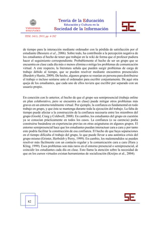 TESI, 14(1), 2013, pp. 4-262



de tiempo para la interacción mediante ordenador con la pérdida de satisfacción por el
estudiante (Bessiere et al., 2006). Sobre todo, ha contribuido a la percepción negativa de
los estudiantes el hecho de tener que trabajar en la wiki de forma que el profesor pudiera
hacer el seguimiento correspondiente. Probablemente el hecho de ser un grupo que se
encuentra en clase cada día más o menos elimina o mitiga los problemas de comunicación
virtual. A este respecto, la literatura señala que pueden surgir problemas de carga de
trabajo debido al tiempo, que se pueden resolver mediante encuentros presenciales
(Burdett y Hastie, 2009). De hecho, algunos grupos se reunían en persona para distribuirse
el trabajo o incluso sentarse ante el ordenador para escribir conjuntamente. De aquí otra
queja de los estudiantes, que cada uno de ellos tuviera que escribir por separado con un
usuario propio.


En conexión con lo anterior, el hecho de que el grupo sea semipresencial (trabaja online
en plan colaborativo, pero se encuentra en clase) puede mitigar otros problemas más
graves en un entorno totalmente virtual. Por ejemplo, la confianza es fundamental en todo
trabajo en grupo, y que ésta se mantenga durante toda la ejecución del trabajo. La falta de
tiempo puede afectar a la construcción de la confianza necesaria entre los miembros del
grupo (Goold, Craig y Coldwell, 2008). En cambio, los estudiantes del grupo en cuestión
ya se conocían prácticamente en todos los casos. La confianza (o su carencia) podía
construirse basándose en experiencias previas en otras asignaturas en algunos grupos. El
entorno semipresencial hace que los estudiantes puedan interactuar cara a cara y por tanto
esto podría facilitar la construcción de esa confianza. El hecho de que haya separaciones
en el tiempo dificulta el trabajo del grupo, lo que puede llevar a una auténtica crisis del
grupo mismo (Grinter, Herbsleb y Perry, 1999). En cambio, los malentendidos se pueden
resolver más fácilmente con un contacto regular y la comunicación cara a cara (Hara y
Kling, 1999). Esos problemas son más raros en el entorno presencial o semipresencial, al
coincidir los estudiantes cada día en clase. Esto llama la atención sobre la necesidad de
que en los cursos virtuales existan herramientas de socialización (Kreijns et al., 2004).




   82
 