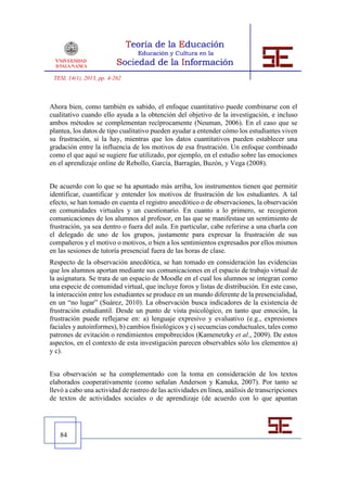 TESI, 14(1), 2013, pp. 4-262



Ahora bien, como también es sabido, el enfoque cuantitativo puede combinarse con el
cualitativo cuando ello ayuda a la obtención del objetivo de la investigación, e incluso
ambos métodos se complementan recíprocamente (Neuman, 2006). En el caso que se
plantea, los datos de tipo cualitativo pueden ayudar a entender cómo los estudiantes viven
su frustración, si la hay, mientras que los datos cuantitativos pueden establecer una
gradación entre la influencia de los motivos de esa frustración. Un enfoque combinado
como el que aquí se sugiere fue utilizado, por ejemplo, en el estudio sobre las emociones
en el aprendizaje online de Rebollo, García, Barragán, Buzón, y Vega (2008).


De acuerdo con lo que se ha apuntado más arriba, los instrumentos tienen que permitir
identificar, cuantificar y entender los motivos de frustración de los estudiantes. A tal
efecto, se han tomado en cuenta el registro anecdótico o de observaciones, la observación
en comunidades virtuales y un cuestionario. En cuanto a lo primero, se recogieron
comunicaciones de los alumnos al profesor, en las que se manifestase un sentimiento de
frustración, ya sea dentro o fuera del aula. En particular, cabe referirse a una charla con
el delegado de uno de los grupos, justamente para expresar la frustración de sus
compañeros y el motivo o motivos, o bien a los sentimientos expresados por ellos mismos
en las sesiones de tutoría presencial fuera de las horas de clase.
Respecto de la observación anecdótica, se han tomado en consideración las evidencias
que los alumnos aportan mediante sus comunicaciones en el espacio de trabajo virtual de
la asignatura. Se trata de un espacio de Moodle en el cual los alumnos se integran como
una especie de comunidad virtual, que incluye foros y listas de distribución. En este caso,
la interacción entre los estudiantes se produce en un mundo diferente de la presencialidad,
en un “no lugar” (Suárez, 2010). La observación busca indicadores de la existencia de
frustración estudiantil. Desde un punto de vista psicológico, en tanto que emoción, la
frustración puede reflejarse en: a) lenguaje expresivo y evaluativo (e.g., expresiones
faciales y autoinformes), b) cambios fisiológicos y c) secuencias conductuales, tales como
patrones de evitación o rendimientos empobrecidos (Kamenetzky et al., 2009). De estos
aspectos, en el contexto de esta investigación parecen observables sólo los elementos a)
y c).


Esa observación se ha complementado con la toma en consideración de los textos
elaborados cooperativamente (como señalan Anderson y Kanuka, 2007). Por tanto se
llevó a cabo una actividad de rastreo de las actividades en línea, análisis de transcripciones
de textos de actividades sociales o de aprendizaje (de acuerdo con lo que apuntan




   84
 