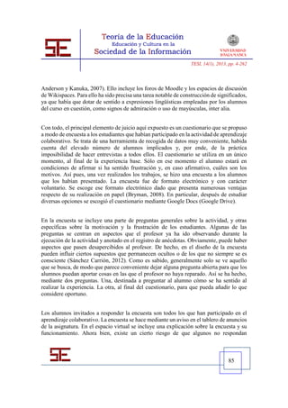 TESI, 14(1), 2013, pp. 4-262




Anderson y Kanuka, 2007). Ello incluye los foros de Moodle y los espacios de discusión
de Wikispaces. Para ello ha sido precisa una tarea notable de construcción de significados,
ya que había que dotar de sentido a expresiones lingüísticas empleadas por los alumnos
del curso en cuestión, como signos de admiración o uso de mayúsculas, inter alia.


Con todo, el principal elemento de juicio aquí expuesto es un cuestionario que se propuso
a modo de encuesta a los estudiantes que habían participado en la actividad de aprendizaje
colaborativo. Se trata de una herramienta de recogida de datos muy conveniente, habida
cuenta del elevado número de alumnos implicados y, por ende, de la práctica
imposibilidad de hacer entrevistas a todos ellos. El cuestionario se utiliza en un único
momento, al final de la experiencia base. Sólo en ese momento el alumno estará en
condiciones de afirmar si ha sentido frustración y, en caso afirmativo, cuáles son los
motivos. Así pues, una vez realizados los trabajos, se hizo una encuesta a los alumnos
que los habían presentado. La encuesta fue de formato electrónico y con carácter
voluntario. Se escoge ese formato electrónico dado que presenta numerosas ventajas
respecto de su realización en papel (Bryman, 2008). En particular, después de estudiar
diversas opciones se escogió el cuestionario mediante Google Docs (Google Drive).


En la encuesta se incluye una parte de preguntas generales sobre la actividad, y otras
específicas sobre la motivación y la frustración de los estudiantes. Algunas de las
preguntas se centran en aspectos que el profesor ya ha ido observando durante la
ejecución de la actividad y anotado en el registro de anécdotas. Obviamente, puede haber
aspectos que pasen desapercibidos al profesor. De hecho, en el diseño de la encuesta
pueden influir ciertos supuestos que permanecen ocultos o de los que no siempre se es
consciente (Sánchez Carrión, 2012). Como es sabido, generalmente solo se ve aquello
que se busca, de modo que parece conveniente dejar alguna pregunta abierta para que los
alumnos puedan aportar cosas en las que el profesor no haya reparado. Así se ha hecho,
mediante dos preguntas. Una, destinada a preguntar al alumno cómo se ha sentido al
realizar la experiencia. La otra, al final del cuestionario, para que pueda añadir lo que
considere oportuno.


Los alumnos invitados a responder la encuesta son todos los que han participado en el
aprendizaje colaborativo. La encuesta se hace mediante un aviso en el tablero de anuncios
de la asignatura. En el espacio virtual se incluye una explicación sobre la encuesta y su
funcionamiento. Ahora bien, existe un cierto riesgo de que algunos no respondan



                                                                                    85
 