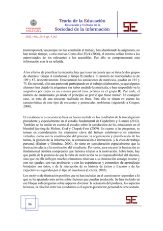 TESI, 14(1), 2013, pp. 4-262



(nonresponse), sea porque no han concluido el trabajo, han abandonado la asignatura, no
han tenido tiempo, u otro motivo. Como dice Flick (2006), el entorno online limita a los
entrevistados de los relevantes a los accesibles. Por ello se complementará esta
información con la ya referida.


A los efectos de planificar la encuesta, hay que tener en cuenta que se trata de dos grupos
de alumnos: Grupo A (mañanas) y Grupo B (tardes). El número de matriculados es de
109 y 87, respectivamente. Descontando las anulaciones de matrícula, quedan en 101 y
75. De ese total, sólo una parte está participando en el trabajo colaborativo, ya que algunos
alumnos han dejado la asignatura sin haber anulado la matrícula, o han suspendido ya la
asignatura por copia en un examen parcial (una persona en el grupo B). Por ende, el
número de encuestados ya desde el principio se previó que fuese menor. En cualquier
caso, se trata de una encuesta realizada en línea. Para ello se tienen en cuenta las
características de este tipo de encuestas y potenciales problemas (siguiendo a Couper,
2000).


El cuestionario o encuesta se basa en buena medida en los resultados de la investigación
precedente y especialmente en el estudio fundamental de Capdeferro y Romero (2012).
También se ha tenido en cuenta el estudio sobre la satisfacción de los estudiantes en el
blended learning de Melton, Graf y Chopak-Foss (2009). En cuanto a las preguntas, se
toman en consideración los elementos clave del trabajo colaborativo en entornos
virtuales, como son la coordinación del proceso, la organización y planificación de las
tareas, la gestión de la información, la comunicación e interacción, y la ética de trabajo
personal (Guitert y Giménez, 2000). Se tiene en consideración especialmente que la
frustración afecta a la motivación del estudiante. Por tanto, para encarar la frustración es
fundamental también comprender qué factores afectan a la motivación. Sobre todo, hay
que partir de la premisa de que la falta de motivación no es responsabilidad del alumno,
sino que en ella influyen muchos elementos relativos a su interacción consigo mismo y
con sus iguales, con sus profesores y con las experiencias y contenidos de aprendizaje
brindados por éstos, y de la interacción de su historia de éxitos y fracasos y de las
expectativas sugeridas por el tipo de enseñanza (Echeita, 2003).
Los motivos de frustración posibles que se han incluido en el cuestionario responden a lo
que se ha apuntado más arriba sobre factores que pueden producirla. Se han incluido en
ese bloque sub-preguntas sobre aspectos diversos: la actuación del profesor, los aspectos
técnicos, la relación entre los estudiantes o el aspecto puramente personal del encuestado.




   86
 