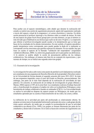 TESI, 14(1), 2013, pp. 4-262




Para acabar con el aspecto metodológico, cabe añadir que durante la realización del
estudio se realizó una sesión de seguimiento presencial, aparte del seguimiento realizado
a través del espacio virtual de la asignatura y el correo electrónico y tutorías. En dicha
sesión presencial el profesor interrogó a los alumnos sobre su estado de ánimo. Se trata
de una especie de grupo focal (focus group) pero con más alumnos, ya que el número es
más elevado que el habitual en esa técnica (que suele ser de unos 10 aprox.). La impresión
que obtiene el profesor-investigador puede ayudar a la interpretación que se tiene que
hacer de los resultados de los demás instrumentos. En este sentido, el registro anecdótico
puede interpretarse como corresponda, pero puede quedar la duda de si realmente se
corresponde con las emociones que querían expresar los alumnos. En ese sentido, hay que
tener en cuenta el aspecto de la llamada “validación del respondente” (respondent
validation) (Bryman, 2008). La entrevista grupal puede servir para paliar esa deficiencia.
A lo anterior se podría añadir la sesión de presentación pública de los trabajos
colaborativos. Sin embargo, al tratarse más bien de un conjunto de exposiciones, y por
razones de tiempo, no se realizó una segunda entrevista grupal.


3.2.- Escenario de la investigación


La investigación llevada a cabo toma como punto de partida la actividad práctica realizada
por estudiantes de una asignatura de Derecho (Derecho de la propiedad y Derechos reales)
en la Universidad de Girona durante el segundo semestre del curso 2011-2012. Se trata
de una asignatura impartida, como el resto del Grado en Derecho, presencialmente. Sin
embargo, una parte de la nota final depende de la realización de actividades de tipo
práctico. En concreto, la realización de un trabajo de investigación en grupo (Sharan y
Sharan, 2004) supone el 30% de la nota final. Los estudiantes realizan el trabajo fuera del
aula y el profesorado les propone el empleo de wikis en la plataforma Wikispaces como
herramienta de trabajo colaborativo basado en ordenador (CSCL). La Universidad donde
se realiza la actividad no dispone de espacio propio en Wikispaces, de modo que los
estudiantes aprenden por su cuenta el funcionamiento de las wikis, las crean y editan.


La definición de la actividad por parte del profesorado es relativamente abierta. Se
propone un tema marco (la propiedad intelectual) a principio de curso y cada grupo decide
cómo quiere enfocarlo, de modo que se cumple la recomendación de que la actividad
colaborativa sea abierta (Úriz, 1999). Los grupos se forman libremente por parte de los
estudiantes y duran todo el semestre. En el aula se hacen dos sesiones de seguimiento con



                                                                                    87
 