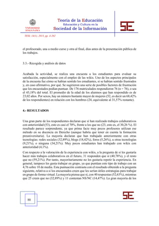 TESI, 14(1), 2013, pp. 4-262



el profesorado, una a medio curso y otra al final, días antes de la presentación pública de
los trabajos.


3.3.- Recogida y análisis de datos


Acabada la actividad, se realiza una encuesta a los estudiantes para evaluar su
satisfacción, especialmente con el empleo de las wikis. Uno de los aspectos principales
de la encuesta fue cómo se habían sentido los estudiantes, si se habían sentido frustrados
y, en caso afirmativo, por qué. Se sugirieron una serie de posibles factores de frustración
que los encuestados podían puntuar. De 176 matriculados respondieron 76 (n = 76), o sea
el 43,18% del total. El promedio de la edad de los alumnos que han respondido es de
23,02 años. Por sexos, hay un número bastante mayor de mujeres (52, es decir un 68,42%
de los respondientes) en relación con los hombres (24, equivalente al 31,57% restante).


4.- RESULTADOS


Una gran parte de los respondientes declaran que sí han realizado trabajos colaborativos
con anterioridad (53), esto es casi el 70%, frente a los que no (23, esto es, el 30,26 %). El
resultado parece sorprendente, ya que prima facie muy pocos profesores utilizan ese
método en su docencia en Derecho (aunque habría que tener en cuenta la formación
preuniversitaria). La mayoría declaran que han trabajado anteriormente con otras
tecnologías: redes sociales (32,89%), blogs (18,42%), foros (5,26%), u otras tecnologías
(9,21%), o ninguna (34,21%). Muy pocos estudiantes han trabajado con wikis con
anterioridad (4,1%).
Con respecto a la valoración de la experiencia con wikis, a la pregunta de si les gustaría
hacer más trabajos colaborativos en el futuro, 31 responden que sí (40,78%), y el resto
que no (59,21%). Por tanto, mayoritariamente no les gustaría repetir la experiencia. En
general, tampoco les gusta trabajar en grupo, ya que puntúan este tipo de trabajo con un
4,76 sobre 10 de media. Esta puntuación contrasta con el resultado obtenido a la pregunta
siguiente, relativa a si los encuestados creen que les serían útiles estrategias para trabajar
en grupo de forma virtual. La mayoría piensa que sí, con 40 respuestas (52,63%), mientras
que 25 creen que no (32,89%) y 11 contestan NS/NC (14,47%). La gran mayoría de los




   88
 