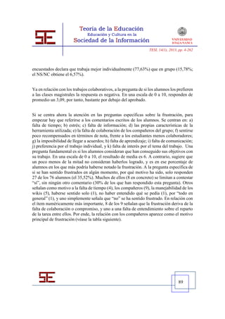TESI, 14(1), 2013, pp. 4-262




encuestados declara que trabaja mejor individualmente (77,63%) que en grupo (15,78%;
el NS/NC obtiene el 6,57%).


Ya en relación con los trabajos colaborativos, a la pregunta de si los alumnos los prefieren
a las clases magistrales la respuesta es negativa. En una escala de 0 a 10, responden de
promedio un 3,09, por tanto, bastante por debajo del aprobado.


Si se centra ahora la atención en las preguntas específicas sobre la frustración, para
empezar hay que referirse a los comentarios escritos de los alumnos. Se centran en: a)
falta de tiempo; b) estrés; c) falta de información; d) las propias características de la
herramienta utilizada; e) la falta de colaboración de los compañeros del grupo; f) sentirse
poco recompensados en términos de nota, frente a los estudiantes menos colaboradores;
g) la imposibilidad de llegar a acuerdos; h) falta de aprendizaje; i) falta de comunicación;
j) preferencia por el trabajo individual, y k) falta de interés por el tema del trabajo. Una
pregunta fundamental es si los alumnos consideran que han conseguido sus objetivos con
su trabajo. En una escala de 0 a 10, el resultado de media es 6. A contrario, sugiere que
un poco menos de la mitad no consideran haberlos logrado, y es en ese porcentaje de
alumnos en los que más podría haberse notado la frustración. A la pregunta específica de
si se han sentido frustrados en algún momento, por qué motivo ha sido, solo responden
27 de los 76 alumnos (el 35,52%). Muchos de ellos (8 en concreto) se limitan a contestar
“sí”, sin ningún otro comentario (30% de los que han respondido esta pregunta). Otros
señalan como motivo a la falta de tiempo (4), los compañeros (9), la manejabilidad de los
wikis (5), haberse sentido solo (1), no haber entendido qué se pedía (1), por “todo en
general” (1), y uno simplemente señala que “no” se ha sentido frustrado. En relación con
el ítem numéricamente más importante, 8 de los 9 señalan que la frustración deriva de la
falta de colaboración o compromiso, y uno a una falta de entendimiento sobre el reparto
de la tarea entre ellos. Por ende, la relación con los compañeros aparece como el motivo
principal de frustración (véase la tabla siguiente).




                                                                                     89
 
