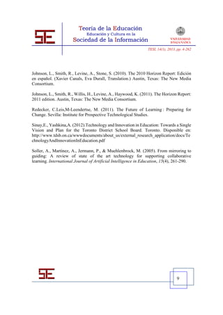 TESI, 14(1), 2013, pp. 4-262




Johnson, L., Smith, R., Levine, A., Stone, S. (2010). The 2010 Horizon Report: Edición
en español. (Xavier Canals, Eva Durall, Translation.) Austin, Texas: The New Media
Consortium.

Johnson, L., Smith, R., Willis, H., Levine, A., Haywood, K. (2011). The Horizon Report:
2011 edition. Austin, Texas: The New Media Consortium.

Redecker, C.Leis,M-Leendertse, M. (2011). The Future of Learning : Preparing for
Change. Sevilla: Institute for Prospective Technological Studies.

Sinay,E., Yashkina,A. (2012).Technology and Innovation in Education: Towards a Single
Vision and Plan for the Toronto District School Board. Toronto. Disponible en:
http://www.tdsb.on.ca/wwwdocuments/about_us/external_research_application/docs/Te
chnologyAndInnovationInEducation.pdf

Soller, A., Martínez, A., Jermann, P., & Muehlenbrock, M. (2005). From mirroring to
guiding: A review of state of the art technology for supporting collaborative
learning. International Journal of Artificial Intelligence in Education, 15(4), 261-290.




                                                                                  9
 