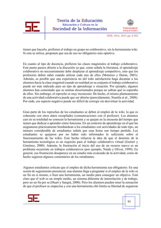 TESI, 14(1), 2013, pp. 4-262




tienen que hacerlo, prefieren el trabajo en grupo no colaborativo, sin la herramienta wiki.
Si esta se utiliza, proponen que sea de uso no obligatorio sino optativo.


En cuanto al tipo de docencia, prefieren las clases magistrales al trabajo colaborativo.
Este punto parece abierto a la discusión ya que, como señala la literatura, el aprendizaje
colaborativo no necesariamente debe desplazar al aprendizaje competitivo, sino que los
profesores deben saber cuándo utilizar cada uno de ellos (Monereo y Duran, 2001).
Además, es posible que una experiencia no del todo satisfactoria haga decantar a los
alumnos hacia la clase magistral cuando en realidad en su conjunto el trabajo colaborativo
puede ser más indicado para un tipo de aprendizaje o situación. Por ejemplo, algunos
alumnos han comentado que se sentían desorientados porque no sabían qué se esperaba
de ellos. Sin embargo, el reproche es muy inconcreto. De hecho, el mismo planteamiento
de una actividad colaborativa puede que ser abierto (parecidamente, Nuutila et al., 2008).
Por ende, ese aspecto negativo puede ser difícil de corregir sin desvirtuar la actividad.


Gran parte de los reproches de los estudiantes se deben al empleo de la wiki, lo que es
coherente con otros datos recopilados (comunicaciones con el profesor). Los alumnos
casi en su totalidad no conocen la herramienta y se quejan en la encuesta del tiempo que
tienen que dedicar a aprender cómo funciona. En un contexto de aprendizaje en el que las
asignaturas prácticamente bombardean a los estudiantes con actividades de todo tipo, un
número considerable de estudiantes señala que esas horas son tiempo perdido. Los
estudiantes se quejaron por no haber sido informados lo suficiente sobre el
funcionamiento de las wikis. Este hecho refuerza la idea de que el dominio de la
herramienta tecnológica es un requisito para el trabajo colaborativo virtual (Guitert y
Giménez, 2000). Además, la frustración al inicio del uso de un recurso nuevo es un
problema recurrente en trabajos colaborativos (por ejemplo, Naidu y Oliver, 1999). En
general, esa frustración desaparece en un estadio más avanzado de la actividad, como de
hecho sugieren algunos comentarios de los estudiantes.


Algunos estudiantes critican que el empleo de dicha herramienta sea obligatorio. En una
sesión de seguimiento presencial, una alumna llega a preguntar si el empleo de la wiki es
un fin en sí mismo, o bien una herramienta, un medio para conseguir un objetivo. Está
claro que el web es un simple medio, un sistema diferente de interrelación y de trabajo,
pero no un fin per se (Duart y Sangrà, 2000). Pero los alumnos pueden tener la sensación
de que el profesor se empecina y con una herramienta ello limita su libertad de organizar



                                                                                    91
 