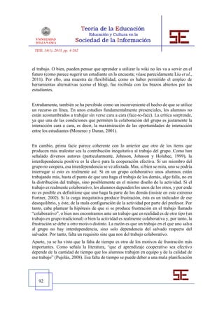 TESI, 14(1), 2013, pp. 4-262



el trabajo. O bien, pueden pensar que aprender a utilizar la wiki no les va a servir en el
futuro (como parece sugerir un estudiante en la encuesta; véase parecidamente Liu et al.,
2011). Por ello, una muestra de flexibilidad, como es haber permitido el empleo de
herramientas alternativas (como el blog), fue recibida con los brazos abiertos por los
estudiantes.


Extrañamente, también se ha percibido como un inconveniente el hecho de que se utilice
un recurso en línea. En unos estudios fundamentalmente presenciales, los alumnos no
están acostumbrados a trabajar sin verse cara a cara (face-to-face). La crítica sorprende,
ya que una de las condiciones que permiten la colaboración del grupo es justamente la
interacción cara a cara, es decir, la maximización de las oportunidades de interacción
entre los estudiantes (Monereo y Duran, 2001).


En cambio, prima facie parece coherente con lo anterior que otro de los ítems que
producen más malestar sea la contribución inequitativa al trabajo del grupo. Como han
señalado diversos autores (particularmente, Johnson, Johnson y Holubec, 1999), la
interdependencia positiva es la clave para la cooperación efectiva. Si un miembro del
grupo no coopera, esa interdependencia se ve afectada. Mas, si bien se mira, uno se podría
interrogar si esto es realmente así. Si en un grupo colaborativo unos alumnos están
trabajando más, hasta el punto de que uno haga el trabajo de los demás, algo falla, no en
la distribución del trabajo, sino posiblemente en el mismo diseño de la actividad. Si el
trabajo es realmente colaborativo, los alumnos dependen los unos de los otros, y por ende
no es posible ex definitione que uno haga la parte de los demás (insiste en este extremo
Fortner, 2002). Si la carga inequitativa produce frustración, ésta es un indicador de ese
desequilibrio, y éste, de la mala configuración de la actividad por parte del profesor. Por
tanto, cabe plantear la hipótesis de que si se produce frustración en el trabajo llamado
“colaborativo”, o bien nos encontramos ante un trabajo que en realidad es de otro tipo (un
trabajo en grupo tradicional) o bien la actividad es realmente colaborativa y, por tanto, la
frustración se debe a otro motivo distinto. La razón es que un trabajo en el que uno salva
al grupo no hay interdependencia, sino solo dependencia del salvado respecto del
salvador. Por tanto, falta un requisito sine qua non del trabajo colaborativo.
Aparte, ya se ha visto que la falta de tiempo es otro de los motivos de frustración más
importantes. Como señala la literatura, “que el aprendizaje cooperativo sea efectivo
depende de la cantidad de tiempo que los alumnos trabajen en equipo y de la calidad de
ese trabajo” (Pujolàs, 2008). Esa falta de tiempo se puede deber a una mala planificación




   92
 