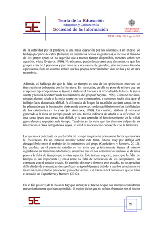 TESI, 14(1), 2013, pp. 4-262




de la actividad por el profesor, a una mala ejecución por los alumnos, a un exceso de
trabajo por parte de éstos (teniendo en cuenta las demás asignaturas), o incluso al tamaño
de los grupos (pues se ha sugerido que a menos tiempo disponible, menores deben ser
aquéllos, véase Ovejero, 1990). No obstante, puede descartarse este elemento, ya que los
grupos eran de 3 personas y por tanto no excesivamente grandes, sino medianos tirando
a pequeños. Solo un alumno criticó que los grupos deberían haber sido de dos y no de tres
miembros.


Además, el hallazgo de que la falta de tiempo es uno de los principales motivos de
frustración es coherente con la literatura. En particular, en ella se pone de relieve que en
el aprendizaje cooperativo se tiende a atribuir el fracaso a la dificultad de la tarea, la mala
suerte y la falta de esfuerzo de los miembros del grupo (Ovejero, 1990). Como se ha visto,
ningún alumno alude a la mala suerte en sus comentarios, y tampoco nadie dice que el
trabajo fuese demasiado difícil. A diferencia de lo que ha sucedido en otros casos, no se
ha planteado que la frustración derivase de un excesivo desequilibrio entre las habilidades
de los estudiantes en la clase (cf. Andrews, 1998). En cambio, atribuir el malestar
generado a la falta de tiempo puede ser una forma indirecta de aludir a la dificultad de
una tarea (pues una tarea más difícil, y lo era aprender el funcionamiento de la wiki)
generalmente requerirá más tiempo. También se ha visto que los alumnos culpan de su
frustración a otros compañeros suyos, lo cual es nuevamente coherente con la literatura.


Lo que no es coherente es que la falta de tiempo tenga tanto peso como factor que motiva
la frustración. En un estudio anterior sobre este tema, estaba muy por debajo del
desequilibrio entre el trabajo de los miembros del grupo (Capdeferro y Romero, 2012).
En cambio, en el presente estudio se ha visto que prácticamente tienen el mismo
significado en términos estadísticos, mientras que en los comentarios incluso se da más
peso a la falta de tiempo que al otro aspecto. Este trabajo sugiere, pues, que la falta de
tiempo es tan importante (o más) como la falta de dedicación de los compañeros, en
contraste con el estudio citado. En cambio, de nuevo frente a este estudio, no se aprecian
dificultades de comunicación significativas (posiblemente debido a que los estudiantes se
mueven en un entorno presencial y no solo virtual, a diferencia del entorno en que se hizo
el estudio de Capdeferro y Romero (2012).


En el fiel positivo de la balanza hay que subrayar el hecho de que los alumnos consideren
mayoritariamente que han aprendido. O mejor dicho que no se han frustrado por el hecho



                                                                                       93
 