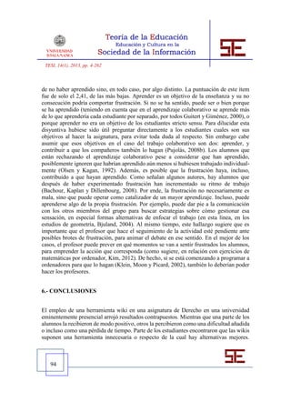 TESI, 14(1), 2013, pp. 4-262



de no haber aprendido sino, en todo caso, por algo distinto. La puntuación de este ítem
fue de solo el 2,41, de las más bajas. Aprender es un objetivo de la enseñanza y su no
consecución podría comportar frustración. Si no se ha sentido, puede ser o bien porque
se ha aprendido (teniendo en cuenta que en el aprendizaje colaborativo se aprende más
de lo que aprendería cada estudiante por separado, por todos Guitert y Giménez, 2000), o
porque aprender no era un objetivo de los estudiantes stricto sensu. Para dilucidar esta
disyuntiva hubiese sido útil preguntar directamente a los estudiantes cuales son sus
objetivos al hacer la asignatura, para evitar toda duda al respecto. Sin embargo cabe
asumir que esos objetivos en el caso del trabajo colaborativo son dos: aprender, y
contribuir a que los compañeros también lo hagan (Pujolàs, 2008b). Los alumnos que
están rechazando el aprendizaje colaborativo pese a considerar que han aprendido,
posiblemente ignoren que habrían aprendido aún menos si hubiesen trabajado individual-
mente (Olsen y Kagan, 1992). Además, es posible que la frustración haya, incluso,
contribuido a que hayan aprendido. Como señalan algunos autores, hay alumnos que
después de haber experimentado frustración han incrementado su ritmo de trabajo
(Bachour, Kaplan y Dillenbourg, 2008). Por ende, la frustración no necesariamente es
mala, sino que puede operar como catalizador de un mayor aprendizaje. Incluso, puede
aprenderse algo de la propia frustración. Por ejemplo, puede dar pie a la comunicación
con los otros miembros del grupo para buscar estrategias sobre cómo gestionar esa
sensación, en especial formas alternativas de enfocar el trabajo (en esta línea, en los
estudios de geometría, Bjuland, 2004). Al mismo tiempo, este hallazgo sugiere que es
importante que el profesor que hace el seguimiento de la actividad esté pendiente ante
posibles brotes de frustración, para animar el debate en ese sentido. En el mejor de los
casos, el profesor puede prever en qué momentos se van a sentir frustrados los alumnos,
para emprender la acción que corresponda (como sugiere, en relación con ejercicios de
matemáticas por ordenador, Kim, 2012). De hecho, si se está comenzando a programar a
ordenadores para que lo hagan (Klein, Moon y Picard, 2002), también lo deberían poder
hacer los profesores.


6.- CONCLUSIONES


El empleo de una herramienta wiki en una asignatura de Derecho en una universidad
eminentemente presencial arrojó resultados contrapuestos. Mientras que una parte de los
alumnos la recibieron de modo positivo, otros la percibieron como una dificultad añadida
o incluso como una pérdida de tiempo. Parte de los estudiantes encontraron que las wikis
suponen una herramienta innecesaria o respecto de la cual hay alternativas mejores.



   94
 