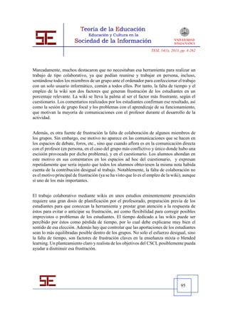 TESI, 14(1), 2013, pp. 4-262




Marcadamente, muchos destacaron que no necesitaban esa herramienta para realizar un
trabajo de tipo colaborativo, ya que podían reunirse y trabajar en persona, incluso,
sentándose todos los miembros de un grupo ante el ordenador para confeccionar el trabajo
con un solo usuario informático, común a todos ellos. Por tanto, la falta de tiempo y el
empleo de la wiki son dos factores que generan frustración de los estudiantes en un
porcentaje relevante. La wiki se lleva la palma al ser el factor más frustrante, según el
cuestionario. Los comentarios realizados por los estudiantes confirman ese resultado, así
como la sesión de grupo focal y los problemas con el aprendizaje de su funcionamiento,
que motivan la mayoría de comunicaciones con el profesor durante el desarrollo de la
actividad.


Además, es otra fuente de frustración la falta de colaboración de algunos miembros de
los grupos. Sin embargo, ese motivo no aparece en las comunicaciones que se hacen en
los espacios de debate, foros, etc., sino que cuando aflora es en la comunicación directa
con el profesor (en persona, en el caso del grupo más conflictivo y único donde hubo una
escisión provocada por dicho problema), y en el cuestionario. Los alumnos ahondan en
este motivo en sus comentarios en los espacios ad hoc del cuestionario, y expresan
repetidamente que sería injusto que todos los alumnos obtuviesen la misma nota habida
cuenta de la contribución desigual al trabajo. Notablemente, la falta de colaboración no
es el motivo principal de frustración (ya se ha visto que lo es el empleo de la wiki), aunque
sí uno de los más importantes.


El trabajo colaborativo mediante wikis en unos estudios eminentemente presenciales
requiere una gran dosis de planificación por el profesorado, preparación previa de los
estudiantes para que conozcan la herramienta y prestar gran atención a la respuesta de
éstos para evitar o anticipar su frustración, así como flexibilidad para corregir posibles
imprevistos o problemas de los estudiantes. El tiempo dedicado a las wikis puede ser
percibido por éstos como pérdida de tiempo, por lo cual debe explicarse muy bien el
sentido de esa elección. Además hay que controlar que las aportaciones de los estudiantes
sean lo más equilibradas posible dentro de los grupos. No solo el esfuerzo desigual, sino
la falta de tiempo, son factores de frustración claves en la enseñanza mixta o blended
learning. Un planteamiento claro y realista de los objetivos del CSCL posiblemente pueda
ayudar a disminuir esa frustración.




                                                                                     95
 