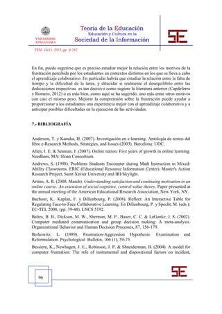 TESI, 14(1), 2013, pp. 4-262



En fin, puede sugerirse que es preciso estudiar mejor la relación entre los motivos de la
frustración percibida por los estudiantes en contextos distintos en los que se lleva a cabo
el aprendizaje colaborativo. En particular habría que estudiar la relación entre la falta de
tiempo y la dificultad de la tarea, y dilucidar si realmente el desequilibrio entre las
dedicaciones respectivas es tan decisivo como sugiere la literatura anterior (Capdeferro
y Romero, 2012) o es más bien, como aquí se ha sugerido, uno más entre otros motivos
con casi el mismo peso. Mejorar la comprensión sobre la frustración puede ayudar a
proporcionar a los estudiantes una experiencia mejor con el aprendizaje colaborativo y a
anticipar posibles dificultades en la ejecución de las actividades.


7.- BIBLIOGRAFÍA


Anderson, T. y Kanuka, H. (2007). Investigación en e-learning. Antología de textos del
libro e-Research Methods, Strategies, and Issues (2003). Barcelona: UOC.
Allen, I. E. & Seaman, J. (2007). Online nation: Five years of growth in online learning.
Needham, MA: Sloan Consortium.
Andrews, S. (1998). Problems Students Encounter during Math Instruction in Mixed-
Ability Classrooms. ERIC (Educational Resource Information Center). Master's Action
Research Project, Saint Xavier University and IRI/Skylight.
Artino, A. R. (2008, March). Understanding satisfaction and continuing motivation in an
online course: An extension of social cognitive, control-value theory. Paper presented at
the annual meeting of the American Educational Research Association, New York, NY.
Bachour, K.. Kaplan, F. y Dillenbourg, P. (2008). Reflect: An Interactive Table for
Regulating Face-to-Face Collaborative Learning. En Dillenbourg, P. y Specht, M. (eds.):
EC-TEL 2008, (pp. 39-48). LNCS 5192.
Baltes, B. B., Dickson, M. W., Sherman, M. P., Bauer, C. C. & LaGanke, J. S. (2002).
Computer mediated communication and group decision making: A meta-analysis.
Organizational Behavior and Human Decision Processes, 87, 156-179.
Berkowitz, L. (1989). Frustration-Aggression Hypothesis:                Examination     and
Reformulation. Psychological Bulletin, 106 (1), 59-73.
Bessiere, K., Newhagen, J. E., Robinson, J. P. & Shneiderman, B. (2004). A model for
computer frustration: The role of instrumental and dispositional factors on incident,




   96
 