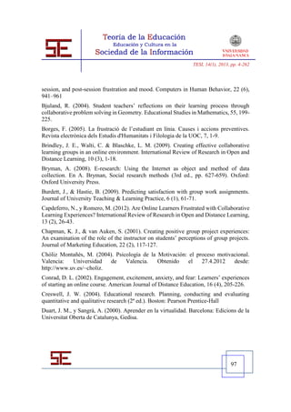 TESI, 14(1), 2013, pp. 4-262




session, and post-session frustration and mood. Computers in Human Behavior, 22 (6),
941–961
Bjuland, R. (2004). Student teachers’ reflections on their learning process through
collaborative problem solving in Geometry. Educational Studies in Mathematics, 55, 199-
225.
Borges, F. (2005). La frustració de l’estudiant en línia. Causes i accions preventives.
Revista electrònica dels Estudis d'Humanitats i Filologia de la UOC, 7, 1-9.
Brindley, J. E., Walti, C. & Blaschke, L. M. (2009). Creating effective collaborative
learning groups in an online environment. International Review of Research in Open and
Distance Learning, 10 (3), 1-18.
Bryman, A. (2008). E-research: Using the Internet as object and method of data
collection. En A. Bryman, Social research methods (3rd ed., pp. 627-659). Oxford:
Oxford University Press.
Burdett, J., & Hastie, B. (2009). Predicting satisfaction with group work assignments.
Journal of University Teaching & Learning Practice, 6 (1), 61-71.
Capdeferro, N., y Romero, M. (2012). Are Online Learners Frustrated with Collaborative
Learning Experiences? International Review of Research in Open and Distance Learning,
13 (2), 26-43.
Chapman, K. J., & van Auken, S. (2001). Creating positive group project experiences:
An examination of the role of the instructor on students’ perceptions of group projects.
Journal of Marketing Education, 22 (2), 117-127.
Chóliz Montañés, M. (2004). Psicología de la Motivación: el proceso motivacional.
Valencia:   Universidad   de    Valencia.    Obtenido    el   27.4.2012   desde:
http://www.uv.es/~choliz.
Conrad, D. L. (2002). Engagement, excitement, anxiety, and fear: Learners’ experiences
of starting an online course. American Journal of Distance Education, 16 (4), 205-226.
Creswell, J. W. (2004). Educational research. Planning, conducting and evaluating
quantitative and qualitative research (2ª ed.). Boston: Pearson Prentice-Hall
Duart, J. M., y Sangrà, A. (2000). Aprender en la virtualidad. Barcelona: Edicions de la
Universitat Oberta de Catalunya, Gedisa.




                                                                                  97
 
