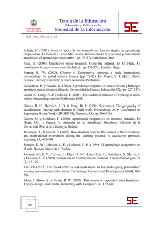 TESI, 14(1), 2013, pp. 4-262



Echeita, G. (2003). Sentir el apoyo de los compañeros. Las estrategias de aprendizaje
coope-rativo. En Barnett, L. et al. Motivación, tratamiento de la diversidad y rendimiento
académico: el aprendizaje cooperativo. (pp. 33-37). Barcelona: Graó.
Flick, U. (2006). Qualitative online research: Using the internet. En U. Flick, An
introduction to qualitative research (3rd ed., pp. 255-270). London: Sage.
Fortner, R. W. (2002). Chapter 5: Cooperative learning: a basic instructional
methodology for global science literacy (pp. 79-92). En Mayer, V. J. (Ed.), Global
Science Literacy. Deventer: Kluwer Academic Publishers.
Goikoetxea, E. y Pascual, G. (2002). Aprendizaje cooperativo: bases teóricas y hallazgos
empíricos que explican su eficacia. Universidad de Deusto, Educación XX, (pp. 227-247).
Goold, A., Craig, A. & Coldwell, J. (2008). The student experience of working in teams
online. Proceedings ascilite Melbourne 2008.

Grinter, R. E., Herbsleb, J. D. & Perry, D. E. (1999, November). The geography of
coordination: Dealing with distance in R&D work. Proceedings, ACM Conference on
Supporting Group Work (GROUP 99), Phoenix, AZ (pp. 306-315).
Guitert, M. y Giménez, F. (2000). Aprendizaje cooperativo en entornos virtuales. En
Duart, J.M., y Sangrà, A. Aprender en la virtualidad. Barcelona: Edicions de la
Universitat Oberta de Catalunya, Gedisa.
Järvenoja, H., & Järvelä, S. (2005). How students describe the sources of their emotional
and motivational experiences during the learning process: A qualitative approach.
Learning, 15, 465-480.
Johnson, D. W.; Johnson, R. E. y Holubec, E. H. (1999). El aprendizaje cooperativo en
el aula. Buenos Aires (etc.): Paidós.
Kamenetzky, G. V., Cuenya, L., Elgier, A. M., López Seal, F., Fosacheca, S., Martin, L.
y Mustaca, A. E. (2009). Respuestas de Frustración en Humanos. Terapia Psicológica, 27
(2), 191-201.
Kim, Ch. (2012). The role of affective and motivational factors in designing personalized
learning environments. Educational Technology Research and Development, 60 (4), 563-
584.
Klein, J.; Moon, Y., y Picard, R. W. (2002). This computer responds to user frustration:
Theory, design, and results. Interacting with Computer, 14, 119-140.




   98
 