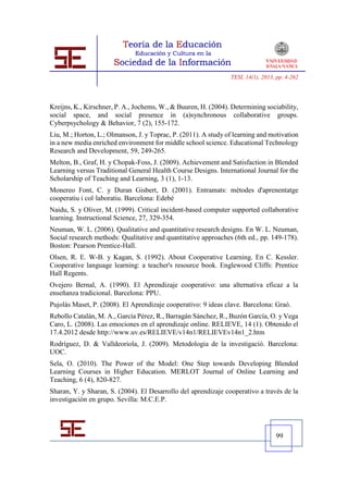 TESI, 14(1), 2013, pp. 4-262




Kreijns, K., Kirschner, P. A., Jochems, W., & Buuren, H. (2004). Determining sociability,
social space, and social presence in (a)synchronous collaborative groups.
Cyberpsychology & Behavior, 7 (2), 155-172.
Liu, M.; Horton, L.; Olmanson, J. y Toprac, P. (2011). A study of learning and motivation
in a new media enriched environment for middle school science. Educational Technology
Research and Development, 59, 249-265.
Melton, B., Graf, H. y Chopak-Foss, J. (2009). Achievement and Satisfaction in Blended
Learning versus Traditional General Health Course Designs. International Journal for the
Scholarship of Teaching and Learning, 3 (1), 1-13.
Monereo Font, C. y Duran Gisbert, D. (2001). Entramats: mètodes d'aprenentatge
cooperatiu i col·laboratiu. Barcelona: Edebé
Naidu, S. y Oliver, M. (1999). Critical incident-based computer supported collaborative
learning. Instructional Science, 27, 329-354.
Neuman, W. L. (2006). Qualitative and quantitative research designs. En W. L. Neuman,
Social research methods: Qualitative and quantitative approaches (6th ed., pp. 149-178).
Boston: Pearson Prentice-Hall.
Olsen, R. E. W-B. y Kagan, S. (1992). About Cooperative Learning. En C. Kessler.
Cooperative language learning: a teacher's resource book. Englewood Cliffs: Prentice
Hall Regents.
Ovejero Bernal, A. (1990). El Aprendizaje cooperativo: una alternativa eficaz a la
enseñanza tradicional. Barcelona: PPU.
Pujolàs Maset, P. (2008). El Aprendizaje cooperativo: 9 ideas clave. Barcelona: Graó.
Rebollo Catalán, M. A., García Pérez, R., Barragán Sánchez, R., Buzón García, O. y Vega
Caro, L. (2008). Las emociones en el aprendizaje online. RELIEVE, 14 (1). Obtenido el
17.4.2012 desde http://www.uv.es/RELIEVE/v14n1/RELIEVEv14n1_2.htm
Rodríguez, D. & Valldeoriola, J. (2009). Metodologia de la investigació. Barcelona:
UOC.
Sela, O. (2010). The Power of the Model: One Step towards Developing Blended
Learning Courses in Higher Education. MERLOT Journal of Online Learning and
Teaching, 6 (4), 820-827.
Sharan, Y. y Sharan, S. (2004). El Desarrollo del aprendizaje cooperativo a través de la
investigación en grupo. Sevilla: M.C.E.P.




                                                                                  99
 