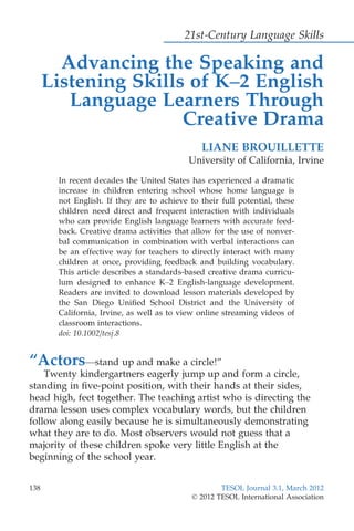 21st-Century Language Skills
Advancing the Speaking and
Listening Skills of K–2 English
Language Learners Through
Creative Drama
LIANE BROUILLETTE
University of California, Irvine
In recent decades the United States has experienced a dramatic
increase in children entering school whose home language is
not English. If they are to achieve to their full potential, these
children need direct and frequent interaction with individuals
who can provide English language learners with accurate feed-
back. Creative drama activities that allow for the use of nonver-
bal communication in combination with verbal interactions can
be an effective way for teachers to directly interact with many
children at once, providing feedback and building vocabulary.
This article describes a standards-based creative drama curricu-
lum designed to enhance K–2 English-language development.
Readers are invited to download lesson materials developed by
the San Diego Uniﬁed School District and the University of
California, Irvine, as well as to view online streaming videos of
classroom interactions.
doi: 10.1002/tesj.8
“Actors—stand up and make a circle!”
Twenty kindergartners eagerly jump up and form a circle,
standing in ﬁve-point position, with their hands at their sides,
head high, feet together. The teaching artist who is directing the
drama lesson uses complex vocabulary words, but the children
follow along easily because he is simultaneously demonstrating
what they are to do. Most observers would not guess that a
majority of these children spoke very little English at the
beginning of the school year.
138 TESOL Journal 3.1, March 2012
© 2012 TESOL International Association
 