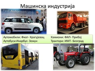 Машинска индустрија
Аутомобили: Фиат- Крагујевац Камиони: ФАП- Прибој
Аутобуси:Икарбус- Земун Трактори: ИМТ- Београд
 