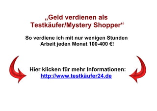 „Geld verdienen als
 Testkäufer/Mystery Shopper“
So verdiene ich mit nur wenigen Stunden
      Arbeit jeden Monat 100-400 €!



 Hier klicken für mehr Informationen:
     http://www.testkäufer24.de
 