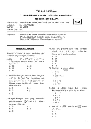 1
TRY OUT NASIONAL
PERSIAPAN SELEKSI MASUK PERGURUAN TINGGI NEGERI
TES BIDANG STUDI DASAR
BIDANG ILMU : MATEMATIKA DASAR, BAHASA INDONESIA, BAHASA INGGRIS
TANGGAL : 13 JANUARI 2013
WAKTU : 60 MENIT
JUMLAH SOAL : 45
Keterangan : MATEMATIKA DASAR nomor 46 sampai dengan nomor 60
BAHASA INDONESIA nomor 61 sampai dengan nomor 75
BAHASA INGGRIS nomor 76 sampai dengan nomor 90
MATEMATIKA DASAR
Gunakan PETUNJUK A untuk menjawab soal
nomor 46 sampai dengan nomor 59!
46. Jika
, maka
adalah?
a. 63 d. 48
b. 72 e. 36
c. 56
47. Diketahui bilangan positif a dan b dengana
= b3
. Jika b
dan a
menyatakan dua
suku pertama suatu deret geometri tak
hingga, maka jumlah tak hingga deret
tersebut adalah . . . .
a. 6 d. 2
b. 3 e.
c.
48. Banyak bilangan bulat yang memenuhi
pertidaksamaan adalah
sebanyak… bilangan.
a. 3 d. 8
b. 4 e. 10
c. 6
49. Tiga suku pertama suatu deret geometri
adalah , , . Jumlah tak
hingga deret tersebut adalah....
a. 12
b. 24
c. 36
d. 6
e. 18
50. Nilai dari adalah…
a.
b.
c. 1
d. 1+
e. 1+
51. Jika –q adalah negasi dari q maka
kesimpulan dari dan – adalah...
a.
b.
c.
d.
e. r
52. Jika dan . Maka
…
a. 1
b. 2
c. -2
482
 