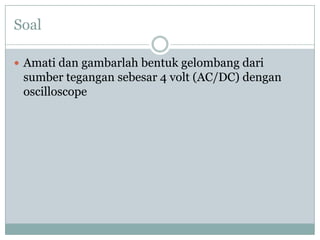 Soal
 Amati dan gambarlah bentuk gelombang dari

sumber tegangan sebesar 4 volt (AC/DC) dengan
oscilloscope

 