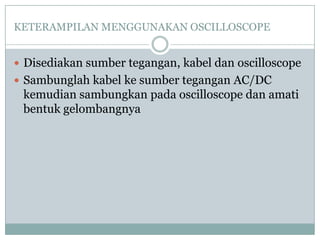 KETERAMPILAN MENGGUNAKAN OSCILLOSCOPE
 Disediakan sumber tegangan, kabel dan oscilloscope
 Sambunglah kabel ke sumber tegangan AC/DC

kemudian sambungkan pada oscilloscope dan amati
bentuk gelombangnya

 