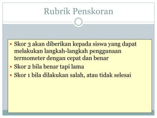 Rubrik Penskoran

 Skor 3 akan diberikan kepada siswa yang dapat

melakukan langkah-langkah penggunaan
termometer dengan cepat dan benar
 Skor 2 bila benar tapi lama
 Skor 1 bila dilakukan salah, atau tidak selesai

 