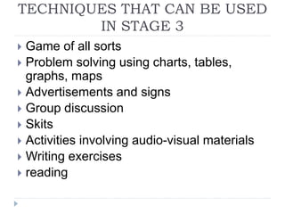 TECHNIQUES THAT CAN BE USED
IN STAGE 3
 Game of all sorts
 Problem solving using charts, tables,
graphs, maps
 Advertisements and signs
 Group discussion
 Skits
 Activities involving audio-visual materials
 Writing exercises
 reading
 