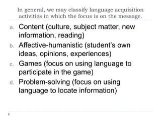 In general, we may classify language acquisition
activities in which the focus is on the message.
a. Content (culture, subject matter, new
information, reading)
b. Affective-humanistic (student’s own
ideas, opinions, experiences)
c. Games (focus on using language to
participate in the game)
d. Problem-solving (focus on using
language to locate information)
 