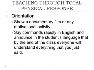 TEACHING THROUGH TOTAL
PHYSICAL RESPONSE
I. Orientation
 Show a documentary film or any
motivational activity
 Say commands rapidly in English and
announce in the student’s language that
by the end of the class everyone will
understand everything that you just
said.
 
