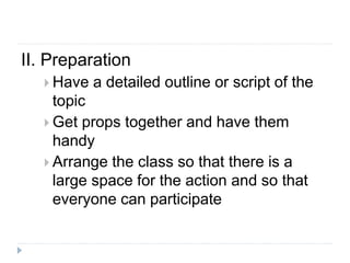 II. Preparation
 Have a detailed outline or script of the
topic
 Get props together and have them
handy
 Arrange the class so that there is a
large space for the action and so that
everyone can participate
 