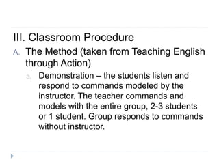 III. Classroom Procedure
A. The Method (taken from Teaching English
through Action)
a. Demonstration – the students listen and
respond to commands modeled by the
instructor. The teacher commands and
models with the entire group, 2-3 students
or 1 student. Group responds to commands
without instructor.
 