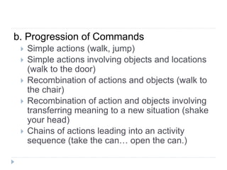 b. Progression of Commands
 Simple actions (walk, jump)
 Simple actions involving objects and locations
(walk to the door)
 Recombination of actions and objects (walk to
the chair)
 Recombination of action and objects involving
transferring meaning to a new situation (shake
your head)
 Chains of actions leading into an activity
sequence (take the can… open the can.)
 