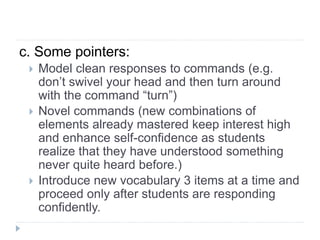 c. Some pointers:
 Model clean responses to commands (e.g.
don’t swivel your head and then turn around
with the command “turn”)
 Novel commands (new combinations of
elements already mastered keep interest high
and enhance self-confidence as students
realize that they have understood something
never quite heard before.)
 Introduce new vocabulary 3 items at a time and
proceed only after students are responding
confidently.
 
