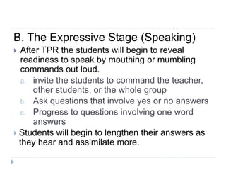 B. The Expressive Stage (Speaking)
 After TPR the students will begin to reveal
readiness to speak by mouthing or mumbling
commands out loud.
a. invite the students to command the teacher,
other students, or the whole group
b. Ask questions that involve yes or no answers
c. Progress to questions involving one word
answers
 Students will begin to lengthen their answers as
they hear and assimilate more.
 