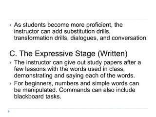 As students become more proficient, the
instructor can add substitution drills,
transformation drills, dialogues, and conversation
C. The Expressive Stage (Written)
 The instructor can give out study papers after a
few lessons with the words used in class,
demonstrating and saying each of the words.
 For beginners, numbers and simple words can
be manipulated. Commands can also include
blackboard tasks.
 