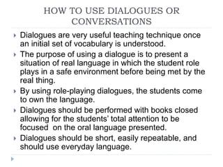 HOW TO USE DIALOGUES OR
CONVERSATIONS
 Dialogues are very useful teaching technique once
an initial set of vocabulary is understood.
 The purpose of using a dialogue is to present a
situation of real language in which the student role
plays in a safe environment before being met by the
real thing.
 By using role-playing dialogues, the students come
to own the language.
 Dialogues should be performed with books closed
allowing for the students’ total attention to be
focused on the oral language presented.
 Dialogues should be short, easily repeatable, and
should use everyday language.
 