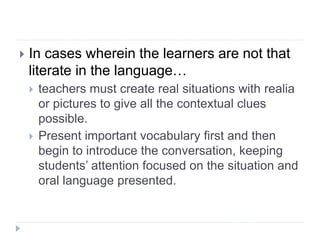  In cases wherein the learners are not that
literate in the language…
 teachers must create real situations with realia
or pictures to give all the contextual clues
possible.
 Present important vocabulary first and then
begin to introduce the conversation, keeping
students’ attention focused on the situation and
oral language presented.
 